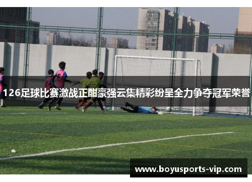 126足球比赛激战正酣豪强云集精彩纷呈全力争夺冠军荣誉