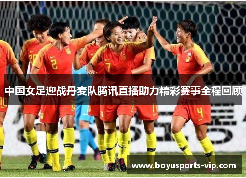 中国女足迎战丹麦队腾讯直播助力精彩赛事全程回顾